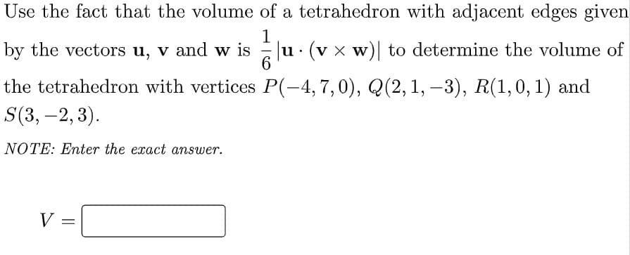 Use the fact that the volume of a tetrahedron with adjacent edges given
by the vectors u, v and w is
1
u· (v × w) to determine the volume of
the tetrahedron with vertices P(-4, 7,0), Q(2,1, –3), R(1,0, 1) and
S(3, –2, 3).
NOTE: Enter the exact answer.
V =
