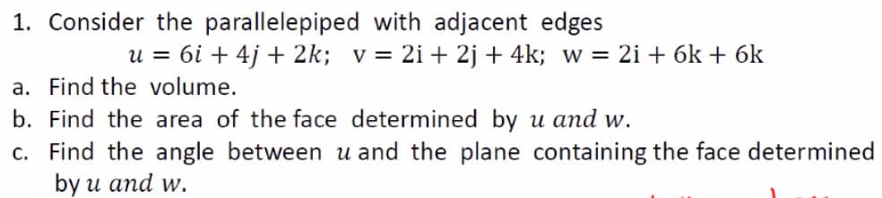 1. Consider the parallelepiped with adjacent edges
u = 6i + 4j + 2k; v= 2i+ 2j + 4k; w = 2i + 6k + 6k
a. Find the volume.
b. Find the area of the face determined by u and w.
c. Find the angle between u and the plane containing the face determined
by u and w.
