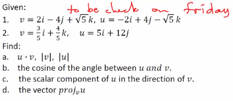to _be check
v = 2i – 4j + v5 k, u = -2i + 4j – V5 k
v =+k, u = 5i + 12j
friday
Given:
on
1.
|
Find:
a. u.v, l미, lu
b. the cosine of the angle between u and v.
the scalar component of u in the direction of v.
the vector projyu
C.
d.
