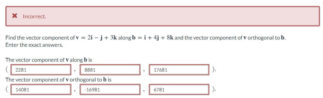 X Incorrect.
Find the vector component of v = 2i – j+ 3k along b = i + 4j + 8k and the vector component of v orthogonal to b.
Enter the exact answers.
The vector component of V along b is
2281
8881
17681
The vector component of v orthogonal to b is
14081
-16981
6781
).
