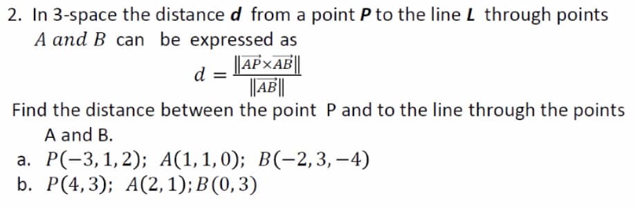 2. In 3-space the distance d from a point P to the line L through points
A and B can be expressed as
||AP×AE||
||A||
d =
Find the distance between the point P and to the line through the points
A and B.
а. Р(-3, 1, 2); A(1,1,0); В(-2, 3, —4)
b. Р(4,3); A(2, 1); B (0, 3)
