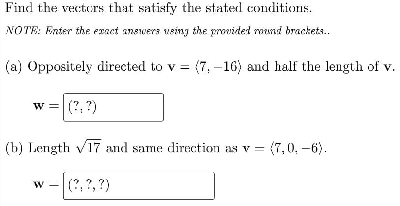 Find the vectors that satisfy the stated conditions.
NOTE: Enter the exact answers using the provided round brackets...
(a) Oppositely directed to v = (7, – 16) and half the length of v.
(?, ?)
(b) Length v17 and same direction as v = (7,0, –6).
(?, ?,?)
W =
