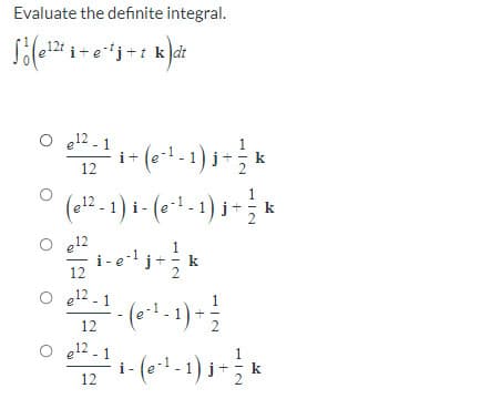 Evaluate the definite integral.
j+t k dt
O 12 - 1
i+le
1
12
2
(e12 - 1 ) i - (e-1 - 1) i
e12
i-e-1
12
j+
k
e12 - 1
- (*1-1)-
12
e12 - 1
i-
- 1)j+
k
12
2
