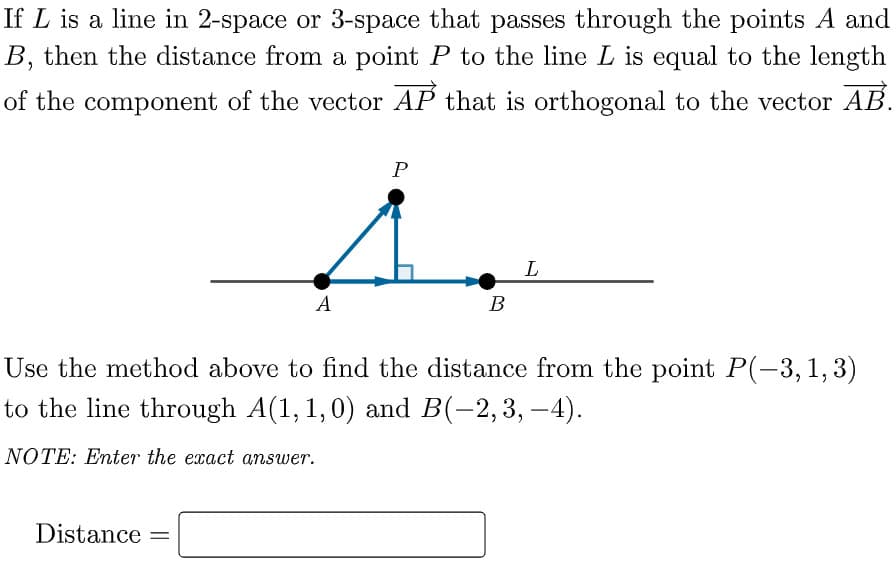 If L is a line in 2-space or 3-space that passes through the points A and
B, then the distance from a point P to the line L is equal to the length
of the component of the vector AP that is orthogonal to the vector AB.
P
L
А
В
Use the method above to find the distance from the point P(-3,1, 3)
to the line through A(1, 1,0) and B(-2,3, –4).
NOTE: Enter the exact answer.
Distance =
