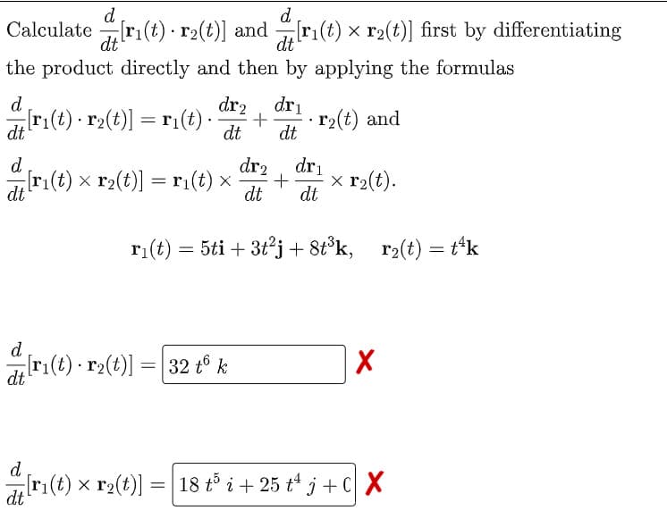 d
Calculate ri(t) · r2(t)] and ri(t) x r2(t)] first by differentiating
d
dt
dt
the product directly and then by applying the formulas
dr2
r:(t) - r2(t)] = r1(t) ·
d
dri
· r2(t) and
dt
dt
d
dr2
dri
ri(t) x r2(t)] =ri(t) x
dt
x r2(t).
dt
dt
ri(t) = 5ti + 3t²j + 8t°k,
r2(t) = t*k
d
[ri(t) r2(t)] =| 32 tº k
dt
d
r:(t) x r2(t)]
18 tổ i+ 25 t* j +C X
dt
