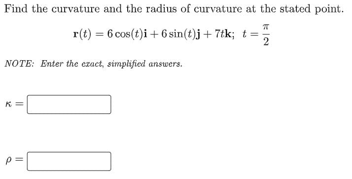 Find the curvature and the radius of curvature at the stated point.
r(t) = 6 cos(t)i + 6 sin(t)j+ 7tk; t=
2
NOTE: Enter the exact, simplified answers.
K =
