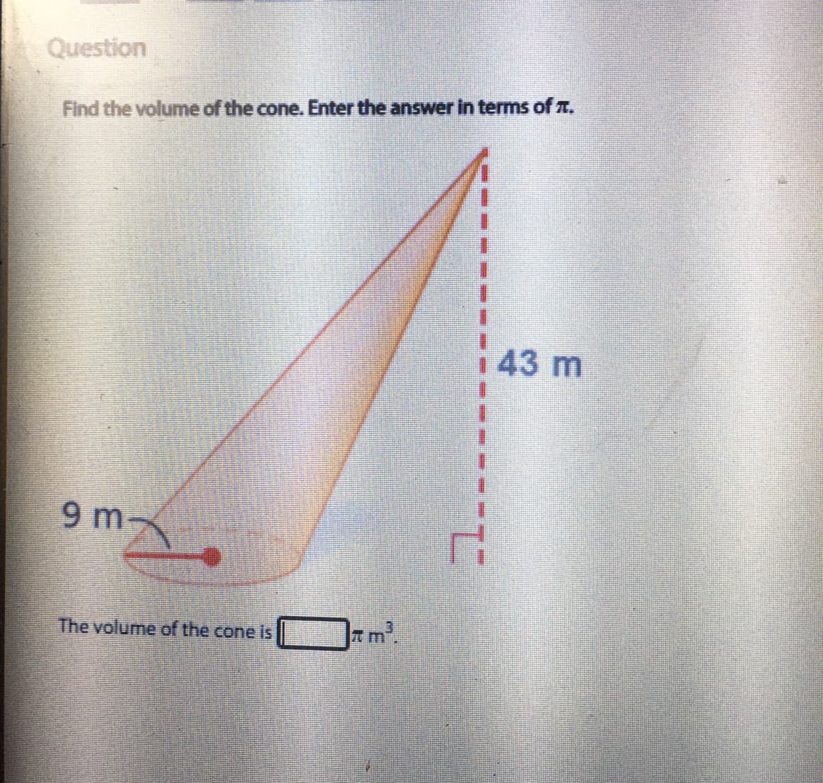 Question
Find the volume of the cone. Enter the answer in terms of T.
143 m
9 m
The volume of the cone is
