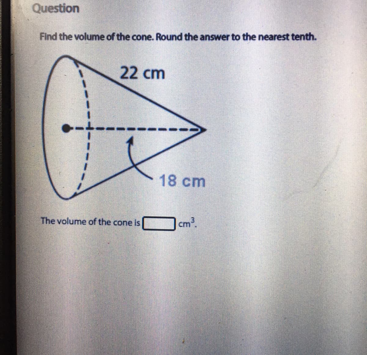 Question
Find the volume of the cone. Round the answer to the nearest tenth.
22 cm
18 cm
The volume of the cone is
cm
