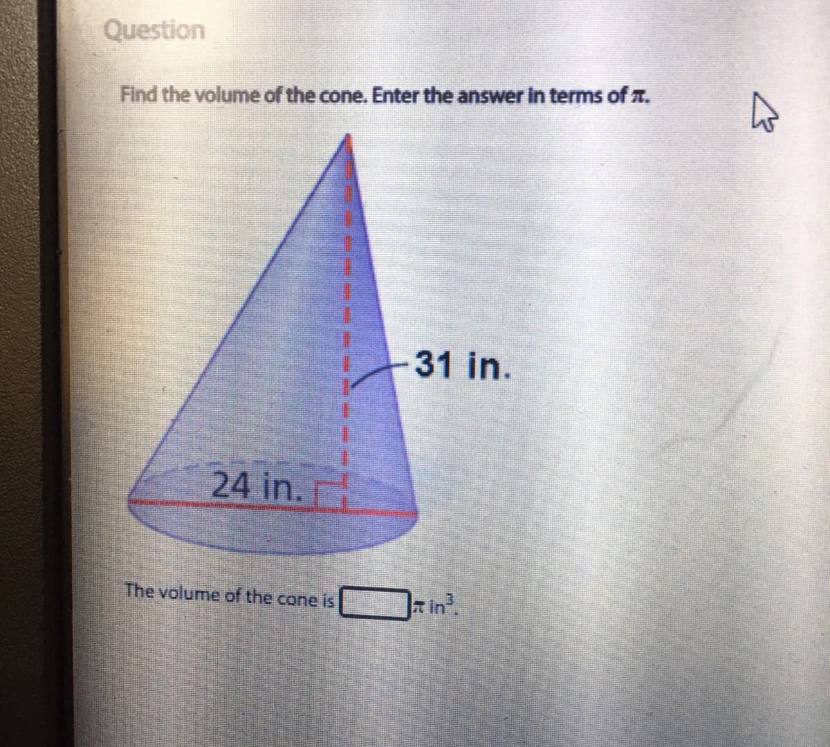 Question
Find the volume of the cone. Enter the answer in terms of T.
31 in.
24 in.
The volume of the cone is
T in
