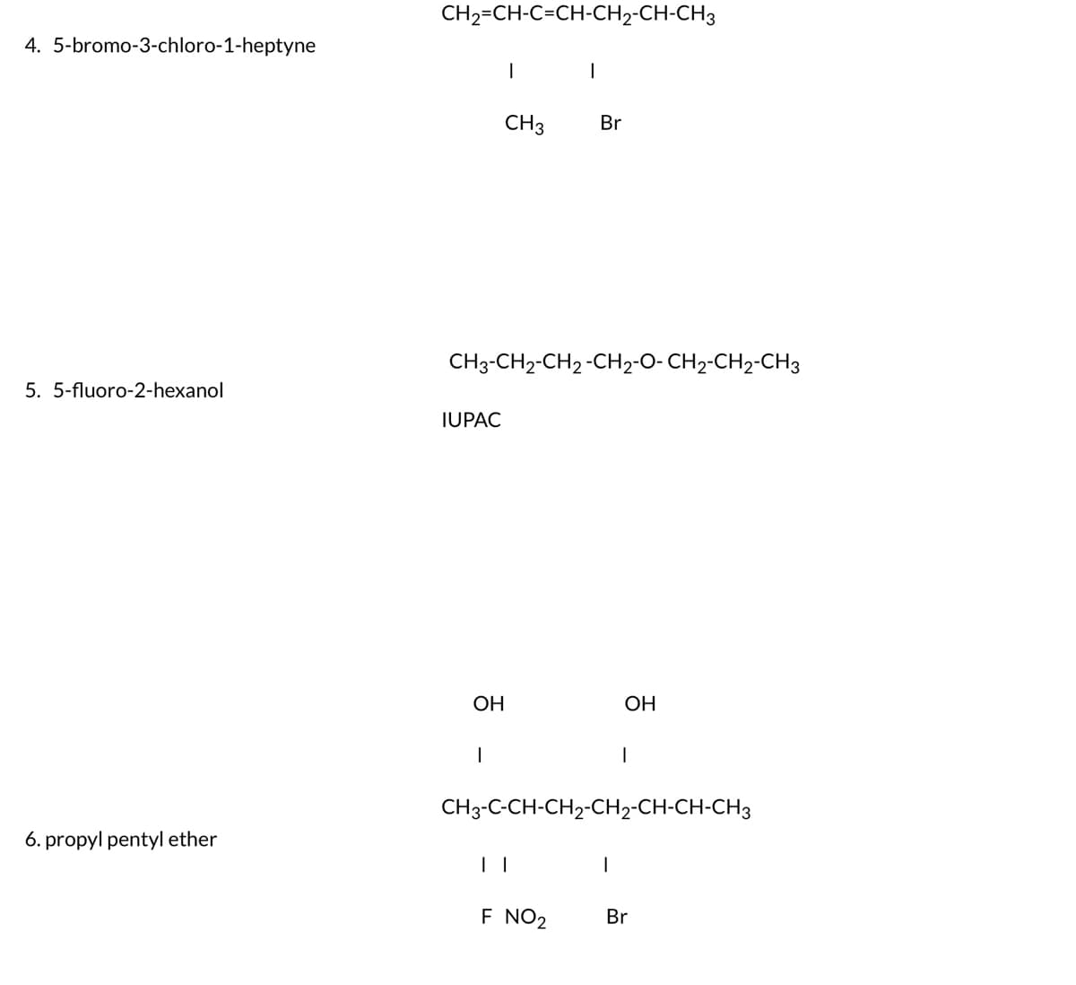 4. 5-bromo-3-chloro-1-heptyne
5. 5-fluoro-2-hexanol
6. propyl pentyl ether
CH2=CH-C=CH-CH2-CH-CH3
IUPAC
OH
I
CH3-CH2-CH 2 -CH₂-O- CH₂-CH2-CH3
|
CH 3
Br
| |
F NO₂
CH3-C-CH-CH₂-CH2-CH-CH-CH3
OH
I
1
Br