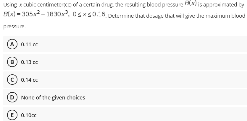 Using x cubic centimeter(cc) of a certain drug, the resulting blood pressure B(x) is approximated by
B(x) = 305x2 – 1830x³, 0<x<0.16. Determine that dosage that will give the maximum blood
pressure.
А) 0.11 сс
в) 0.13 сс
c) 0.14 cc
D None of the given choices
E) 0.10cc
