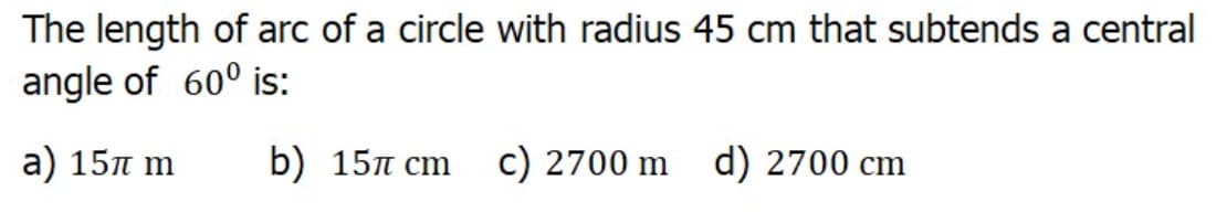 The length of arc of a circle with radius 45 cm that subtends a central
angle of 60° is:
а) 15л т
b) 15л ст с) 2700 m d) 2700 cm
