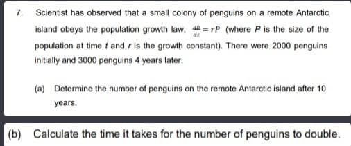 7. Scientist has observed that a small colony of penguins on a remote Antarctic
island obeys the population growth law, = rP (where P is the size of the
population at time t and r is the growth constant). There were 2000 penguins
initially and 3000 penguins 4 years later.
(a) Determine the number of penguins on the remote Antarctic island after 10
years.
(b) Calculate the time it takes for the number of penguins to double.
