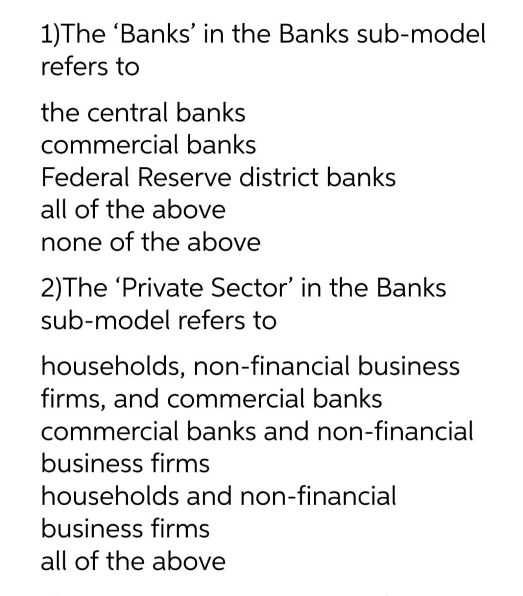 1)The 'Banks' in the Banks sub-model
refers to
the central banks
commercial banks
Federal Reserve district banks
all of the above
none of the above
2)The 'Private Sector' in the Banks
sub-model refers to
households, non-financial business
firms, and commercial banks
commercial banks and non-financial
business firms
households and non-financial
business firms
all of the above
