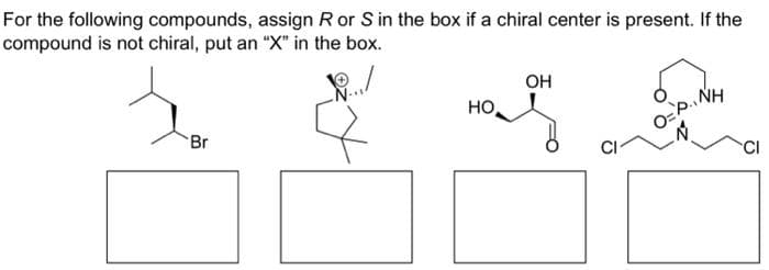 For the following compounds, assign R or S in the box if a chiral center is present. If the
compound is not chiral, put an "X" in the box.
Br
HO
OH
NH
O=P.₁/
CI