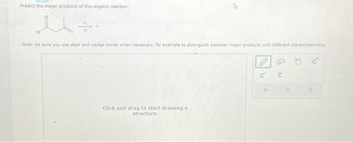 Predict the major products of this organic reaction:
H
Note: be sure you use dash and wedge bonds when necessary, for example to distinguish between major products with different stereochemistry.
Click and drag to start drawing a
structure.
'V
x