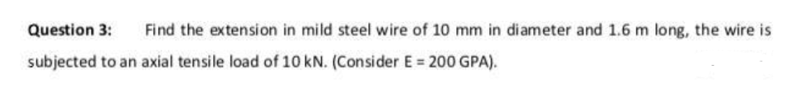 Question 3: Find the extension in mild steel wire of 10 mm in diameter and 1.6 m long, the wire is
subjected to an axial tensile load of 10 kN. (Consider E= 200 GPA).
