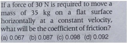 If a force of 30 N is required to move a
mass of 35 kg on
kg on a flat surface
horizontally at a constant velocity,
what will be the coefficient of friction?
(a) 0.067 (b) 0.087 (c) 0.098 (d) 0.092