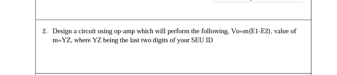 2. Design a circuit using op-amp which will perform the following, Vo-m(E1-E2), value of
m=YZ, where YZ being the last two digits of your SEU ID
