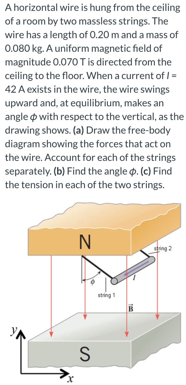 A horizontal wire is hung from the ceiling
of a room by two massless strings. The
wire has a length of 0.20 m and a mass of
0.080 kg. A uniform magnetic field of
magnitude 0.070 T is directed from the
ceiling to the floor. When a current of I =
42 A exists in the wire, the wire swings
upward and, at equilibrium, makes an
angle o with respect to the vertical, as the
drawing shows. (a) Draw the free-body
diagram showing the forces that act on
the wire. Account for each of the strings
separately. (b) Find the angle p. (c) Find
the tension in each of the two strings.
N
string 2
string 1
