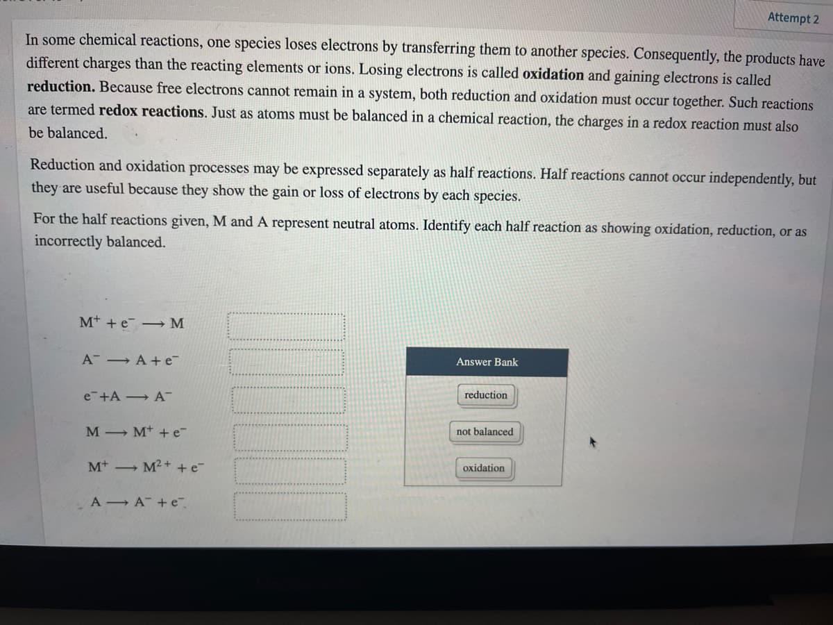 Attempt 2
In some chemical reactions, one species loses electrons by transferring them to another species. Consequently, the products have
different charges than the reacting elements or ions. Losing electrons is called oxidation and gaining electrons is called
reduction. Because free electrons cannot remain in a system, both reduction and oxidation must occur together. Such reactions
are termed redox reactions. Just as atoms must be balanced in a chemical reaction, the charges in a redox reaction must also
be balanced.
Reduction and oxidation processes may be expressed separately as half reactions. Half reactions cannot occur independently, but
they are useful because they show the gain or loss of electrons by each species.
For the half reactions given, M and A represent neutral atoms. Identify each half reaction as showing oxidation, reduction, or as
incorrectly balanced.
M+ + e -M
A A+ e-
Answer Bank
e-+A A-
reduction
M M* + e-
not balanced
Mt M²+ + e¯
oxidation
A A + e
