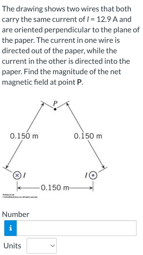 The drawing shows two wires that both
carry the same current of I = 12.9 A and
are oriented perpendicular to the plane of
the paper. The current in one wire is
directed out of the paper, while the
current in the other is directed into the
paper. Find the magnitude of the net
magnetic field at point P.
0.150 m
0.150 m
-0.150 m-
P
Number
i
Units
