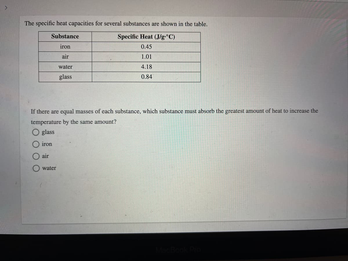 The specific heat capacities for several substances are shown in the table.
Substance
Specific Heat (J/g•°C)
iron
0.45
air
1.01
water
4.18
glass
0.84
If there are equal masses of each substance, which substance must absorb the greatest amount of heat to increase the
temperature by the same amount?
glass
iron
air
water
