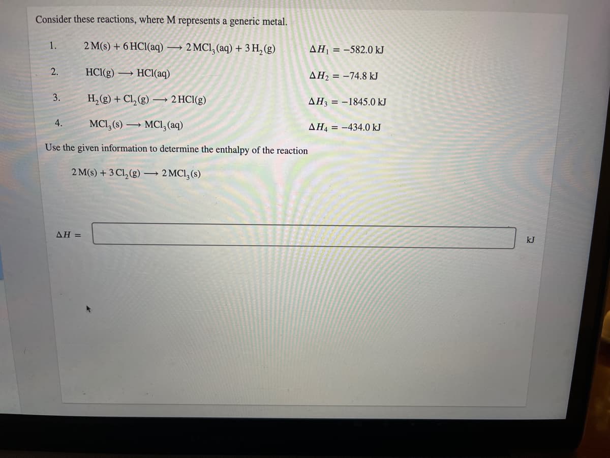 Consider these reactions, where M represents a generic metal.
1.
2 M(s) + 6 HCl(aq) → 2 MCl, (aq) + 3 H, (g)
AH1 = -582.0 kJ
2.
HCl(g) →
HCl(aq)
AH2 = -74.8 kJ
3.
H, (g) + Cl, (g) → 2 HCI(g)
AH3 = -1845.0 kJ
4.
MCI, (s) → MCI, (aq)
AH4 = -434.0 kJ
Use the given information to determine the enthalpy of the reaction
2 M(s) + 3 Cl, (g) →
2 MCI, (s)
ΔΗ-
kJ
