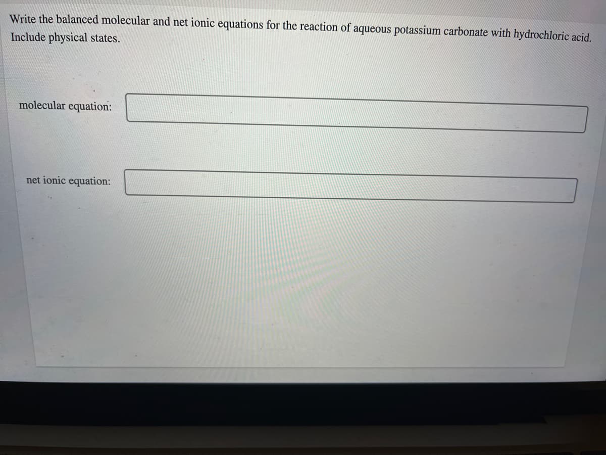 Write the balanced molecular and net ionic equations for the reaction of aqueous potassium carbonate with hydrochloric acid.
Include physical states.
molecular equation:
net ionic equation:
