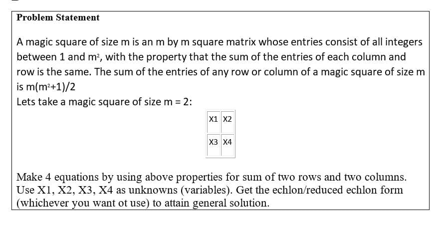 Problem Statement
A magic square of size m is an m by m square matrix whose entries consist of all integers
between 1 and m?, with the property that the sum of the entries of each column and
row is the same. The sum of the entries of any row or column of a magic square of size m
is m(m²+1)/2
Lets take a magic square of size m = 2:
X1 X2
X3 X4
Make 4 equations by using above properties for sum of two rows and two columns.
Use X1, X2, X3, X4 as unknowns (variables). Get the echlon/reduced echlon form
(whichever you want ot use) to attain general solution.
