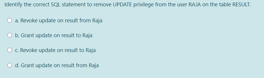 Identify the correct SQL statement to remove UPDATE privilege from the user RAJA on the table RESULT.
O a. Revoke update on result from Raja
O b. Grant update on result to Raja
O c. Revoke update on result to Raja
O d. Grant update on result from Raja
