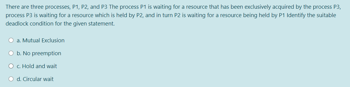 There are three processes, P1, P2, and P3 The process P1 is waiting for a resource that has been exclusively acquired by the process P3,
process P3 is waiting for a resource which is held by P2, and in turn P2 is waiting for a resource being held by P1 Identify the suitable
deadlock condition for the given statement.
O a. Mutual Exclusion
O b. No preemption
O c. Hold and wait
O d. Circular wait
