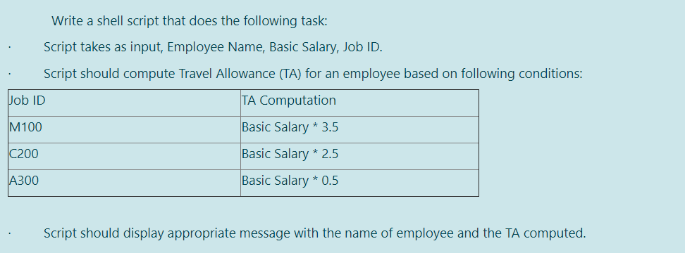 Write a shell script that does the following task:
Script takes as input, Employee Name, Basic Salary, Job ID.
Script should compute Travel Allowance (TA) for an employee based on following conditions:
Job ID
TA Computation
M100
Basic Salary * 3.5
C200
Basic Salary * 2.5
A300
Basic Salary * 0.5
Script should display appropriate message with the name of employee and the TA computed.
