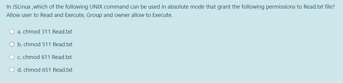 In JSLinux ,which of the following UNIX command can be used in absolute mode that grant the following permissions to Read.txt file?
Allow user to Read and Execute, Group and owner allow to Execute.
a. chmod 311 Read.txt
O b. chmod 511 Read.txt
O c. chmod 611 Read.txt
O d. chmod 651 Read.txt
