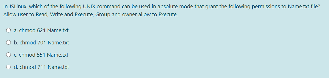 In JSLinux ,which of the following UNIX command can be used in absolute mode that grant the following permissions to Name.txt file?
Allow user to Read, Write and Execute, Group and owner allow to Execute.
O a. chmod 621 Name.txt
O b. chmod 701 Name.txt
O c. chmod 551 Name.txt
O d. chmod 711 Name.txt
