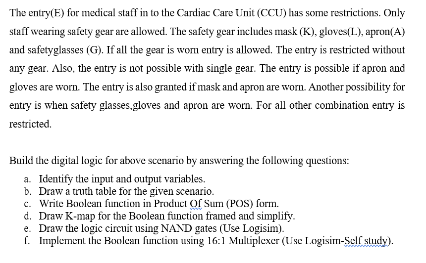 The entry(E) for medical staff in to the Cardiac Care Unit (CCU) has some restrictions. Only
staff wearing safety gear are allowed. The safety gear includes mask (K), gloves(L), apron(A)
and safetyglasses (G). If all the gear is worn entry is allowed. The entry is restricted without
any gear. Also, the entry is not possible with single gear. The entry is possible if apron and
gloves are worn. The entry is also granted if mask and apron are worn. Another possibility for
entry is when safety glasses,gloves and apron are worn. For all other combination entry is
restricted.
Build the digital logic for above scenario by answering the following questions:
a. Identify the input and output variables.
b. Draw a truth table for the given scenario.
c. Write Boolean function in Product Of Sum (POS) form.
d. Draw K-map for the Boolean function framed and simplify.
e. Draw the logic circuit using NAND gates (Use Logisim).
f. Implement the Boolean function using 16:1 Multiplexer (Use Logisim-Self study).
