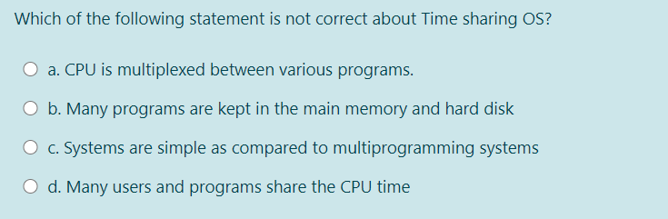 Which of the following statement is not correct about Time sharing OS?
O a. CPU is multiplexed between various programs.
b. Many programs are kept in the main memory and hard disk
O c. Systems are simple as compared to multiprogramming systems
O d. Many users and programs share the CPU time
