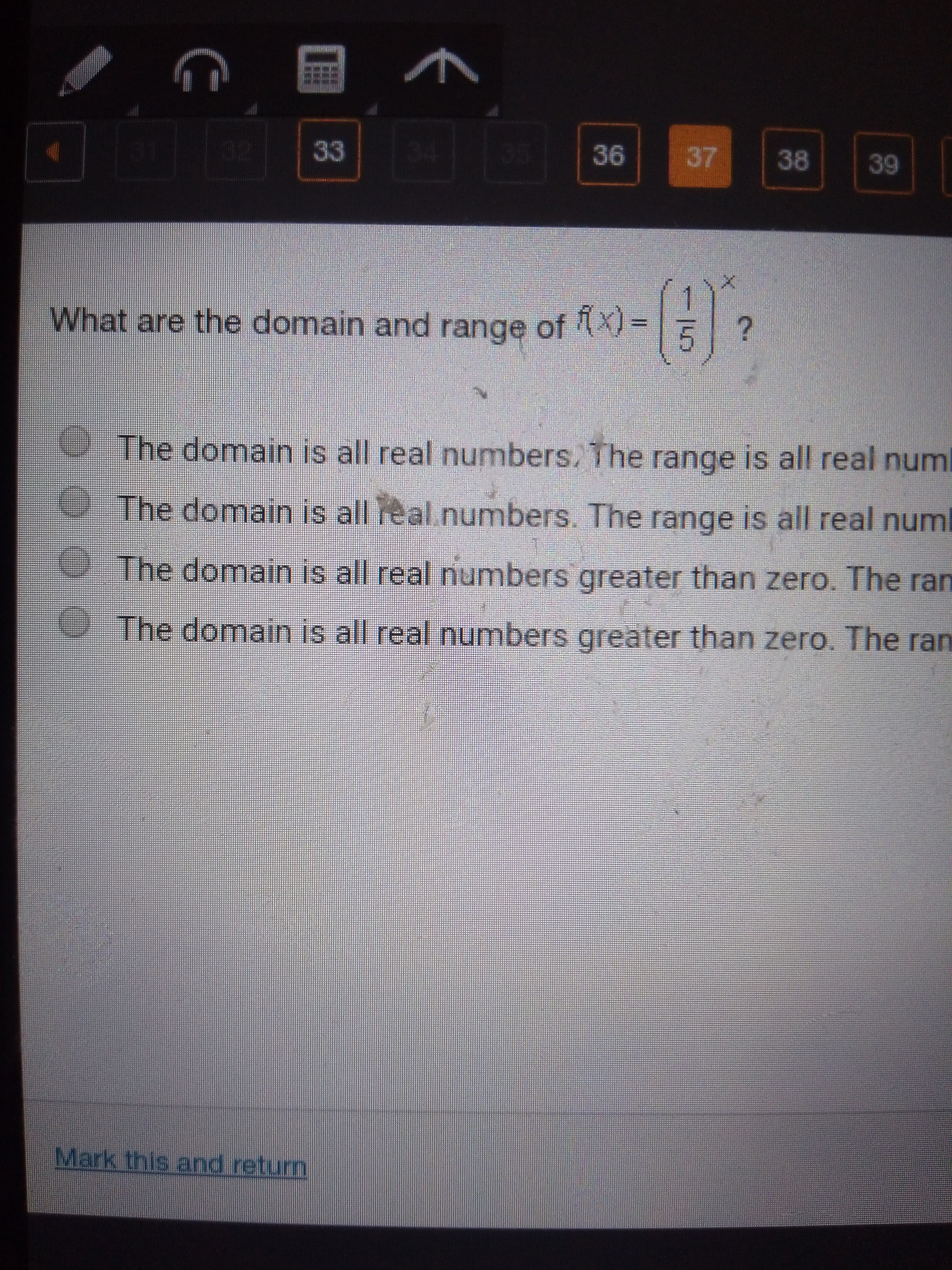 37
36
38
33
39
-G>
What are the domain and range of X=
The domain is all real numbers. The range is all real numl
The domain is all real numbers. The range is all real num
The domain is all real numbers greater than zero. The ran
The domain is all real numbers greater than zero. The ran
Mark this and retun
