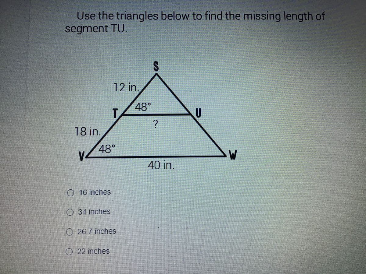 Use the triangles below to find the missing length of
segment TU.
12 in.
48°
T.
AU
18 in.
48°
40 in.
O 16 inches
O 34 inches
O 26.7 inches
O 22 inches
%24
