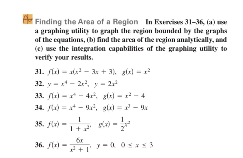 E Finding the Area of a Region In Exercises 31–36, (a) use
a graphing utility to graph the region bounded by the graphs
of the equations, (b) find the area of the region analytically, and
(c) use the integration capabilities of the graphing utility to
verify your results.
31. f(x) — x(x? - 3х + 3), g(x) — х?
32. y = x* – 2x², y = 2x²
33. f(x) = x4 – 4.x², g(x) = x² – 4
-
34. f(x) = x+ – 9x², g(x) = x³ – 9x
%3D
%3D
1
35. f(x)
1
g(x)
1 + x²'
6x
36. f(x) =
x2 + 1' y = 0, 0 < x< 3
