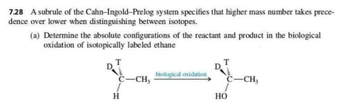 728 A subrule of the Cahn-Ingold-Prelog system specifies that higher mass number takes prece-
dence over lower when distinguishing between isotopes.
(a) Determine the absolute configurations of the reactant and product in the biological
oxidation of isotopically labeled ethane
т
biological oxidation
C-CH,
C-CH;
Но
