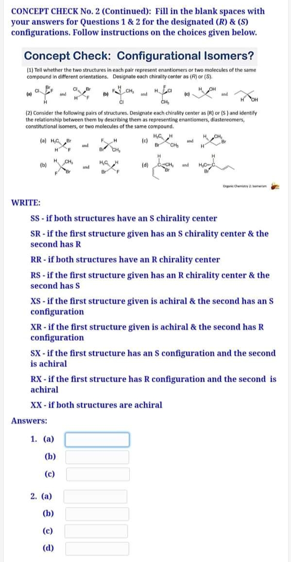 CONCEPT CHECK No. 2 (Continued): Fill in the blank spaces with
your answers for Questions 1 & 2 for the designated (R) & (S)
configurations. Follow instructions on the choices given below.
Concept Check: Configurational Isomers?
(1) Tell whether the two structures in each pair represent enantiomers or two molecules of the same
compound in different orientations. Designate each chirality center as (R) or (S).
CBr
HF
CH,
and
OH
and
(a)
and
(b)
(c)
CH,
H OH
(2) Cornsider the following pairs of structures. Designate each chirality center as (R) or (S ) and identify
the relationship between them by describing them as representing enantiomers, diastereomers,
constitutional isomers, or two molecules of the same compound.
H,C H
(e)
Br
HCH,
Br
(a) H,C Br
and
and
CH
H"
H
'F
CH,
H.
CH,
H,G H
CCH,
Br
(b)
(d)
and
and
Br
Br
'F
Br
Organ Cenity emetm
WRITE:
SS - if both structures have an S chirality center
SR - if the first structure given has an S chirality center & the
second has R
RR - if both structures have an R chirality center
RS - if the first structure given has an R chirality center & the
second has S
XS - if the first structure given is achiral & the second has an S
configuration
XR - if the first structure given is achiral & the second has R
configuration
SX - if the first structure has an S configuration and the second
is achiral
RX - if the first structure has R configuration and the second is
achiral
XX - if both structures are achiral
Answers:
1. (a)
(b)
(c)
2. (a)
(b)
(c)
(d)
