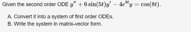 8t
Given the second order ODE y"+6 sin(5t)y'
4e"y = cos(8t).
-
A. Convert it into a system of first order ODES.
B. Write the system in matrix-vector form.
