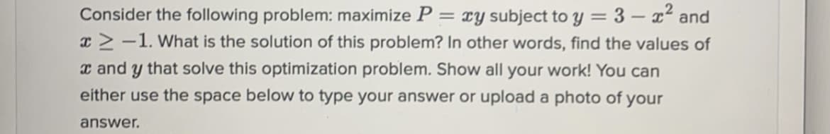 Consider the following problem: maximize P
xy subject to y = 3 – x² and
I>-1. What is the solution of this problem? In other words, find the values of
x and y that solve this optimization problem. Show all your work! You can
either use the space below to type your answer or upload a photo of your
answer.
