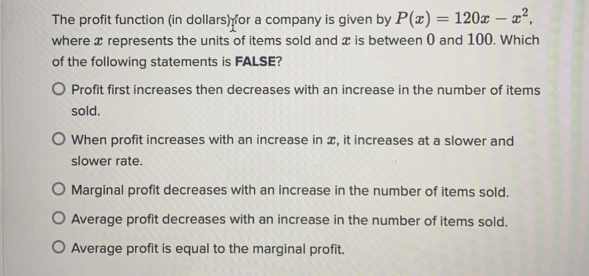 The profit function (in dollars)for a company is given by P(x) = 120x – x²,
where x represents the units of items sold and x is between 0 and 100. Which
%3D
of the following statements is FALSE?
O Profit first increases then decreases with an increase in the number of items
sold.
O When profit increases with an increase in x, it increases at a slower and
slower rate.
O Marginal profit decreases with an increase in the number of items sold.
Average profit decreases with an increase in the number of items sold.
O Average profit is equal to the marginal profit.
