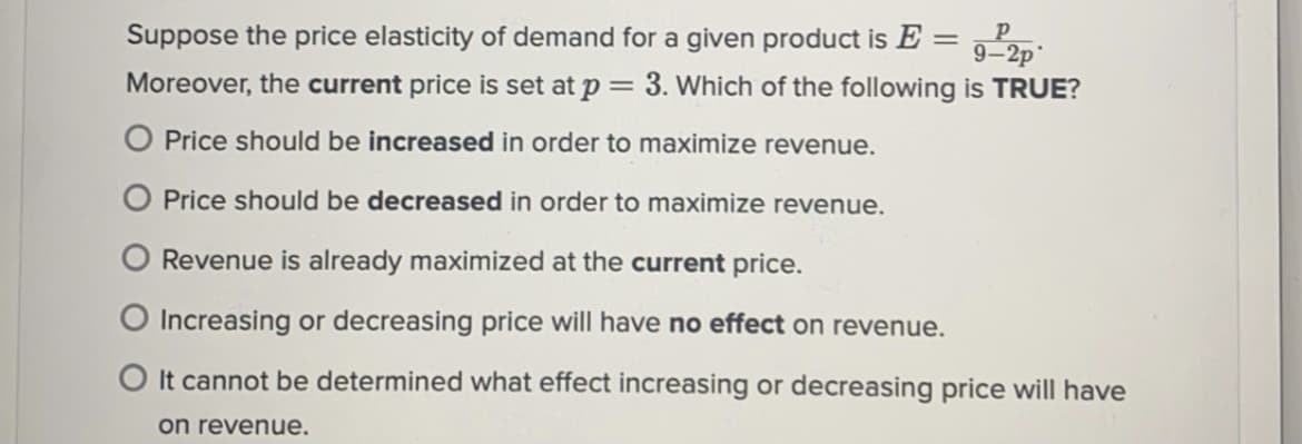 Suppose the price elasticity of demand for a given product is E =
9-2p
Moreover, the current price is set at p = 3. Which of the following is TRUE?
O Price should be increased in order to maximize revenue.
Price should be decreased in order to maximize revenue.
Revenue is already maximized at the current price.
O Increasing or decreasing price will have no effect on revenue.
O It cannot be determined what effect increasing or decreasing price will have
on revenue.
