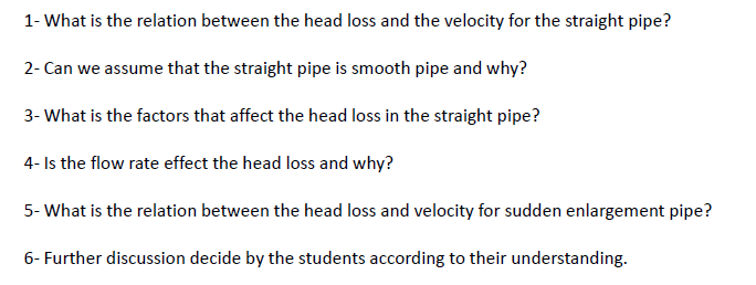 1- What is the relation between the head loss and the velocity for the straight pipe?
2- Can we assume that the straight pipe is smooth pipe and why?
3- What is the factors that affect the head loss in the straight pipe?
4- Is the flow rate effect the head loss and why?
5- What is the relation between the head loss and velocity for sudden enlargement pipe?
6- Further discussion decide by the students according to their understanding.
