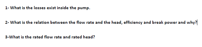 1- What is the losses exist inside the pump.
2- What is the relation between the flow rate and the head, efficiency and break power and why?
3-What is the rated flow rate and rated head?
