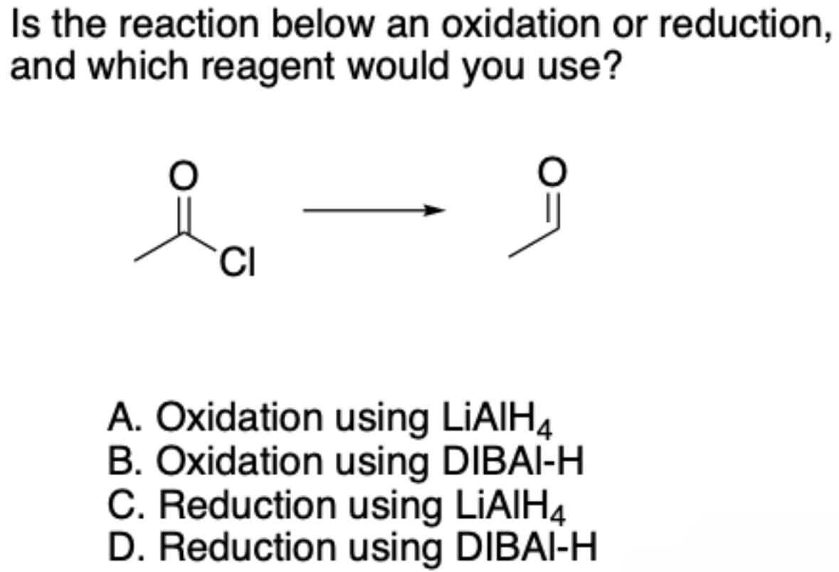 Is the reaction below an oxidation or reduction,
and which reagent would you use?
CI
A. Oxidation using LiAlH4
B. Oxidation using DIBAI-H
C. Reduction using LiAlH4
D. Reduction using DIBAI-H