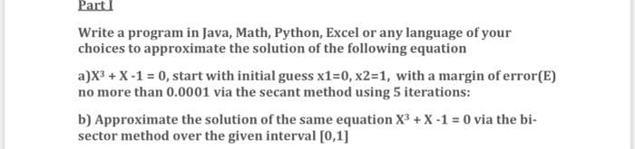 PartI
Write a program in Java, Math, Python, Excel or any language of your
choices to approximate the solution of the following equation
a)X3 + X-1 = 0, start with initial guess x1=0, x2=1, with a margin of error(E)
no more than 0.0001 via the secant method using 5 iterations:
b) Approximate the solution of the same equation X3 +X-1 = 0 via the bi-
sector method over the given interval [0,1]
